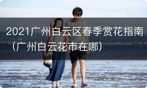 2021广州白云区春季赏花指南（广州白云花市在哪）