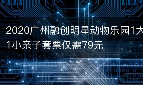 2020广州融创明星动物乐园1大1小亲子套票仅需79元