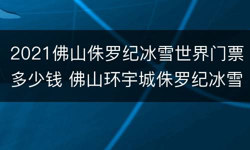 2021佛山侏罗纪冰雪世界门票多少钱 佛山环宇城侏罗纪冰雪世界