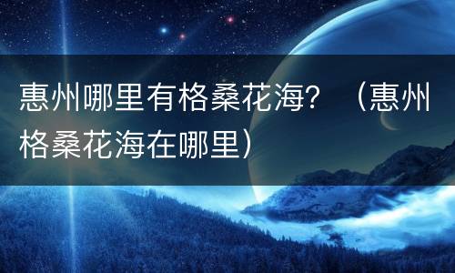 惠州哪里有格桑花海？（惠州格桑花海在哪里）