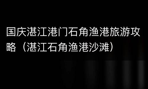 国庆湛江港门石角渔港旅游攻略（湛江石角渔港沙滩）