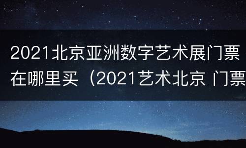 2021北京亚洲数字艺术展门票在哪里买（2021艺术北京 门票）