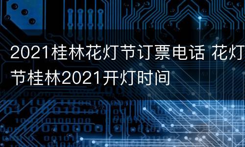 2021桂林花灯节订票电话 花灯节桂林2021开灯时间