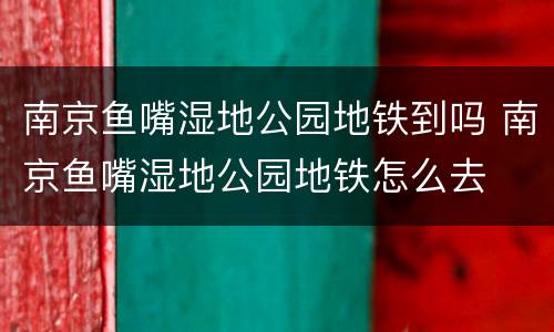南京鱼嘴湿地公园地铁到吗 南京鱼嘴湿地公园地铁怎么去