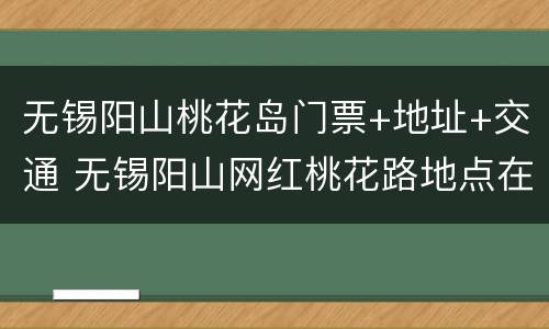 无锡阳山桃花岛门票+地址+交通 无锡阳山网红桃花路地点在哪里