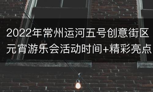 2022年常州运河五号创意街区元宵游乐会活动时间+精彩亮点