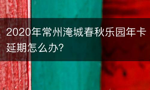 2020年常州淹城春秋乐园年卡延期怎么办？
