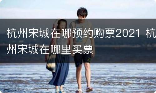 杭州宋城在哪预约购票2021 杭州宋城在哪里买票