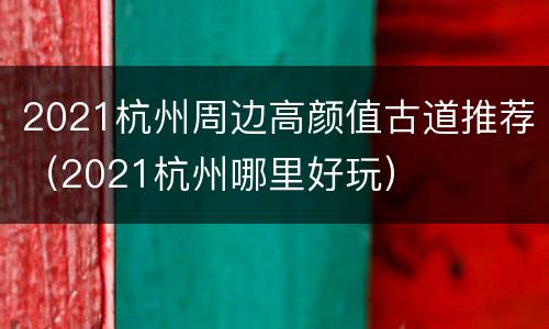 2021杭州周边高颜值古道推荐（2021杭州哪里好玩）
