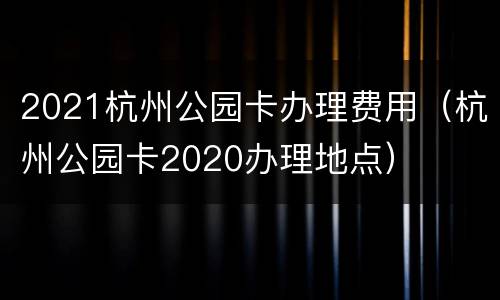 2021杭州公园卡办理费用（杭州公园卡2020办理地点）