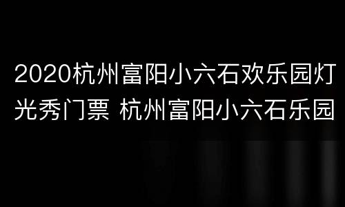 2020杭州富阳小六石欢乐园灯光秀门票 杭州富阳小六石乐园有什么好玩的