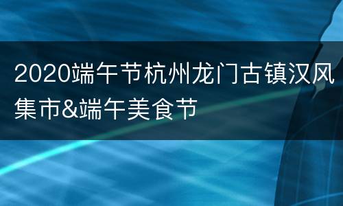 2020端午节杭州龙门古镇汉风集市&端午美食节