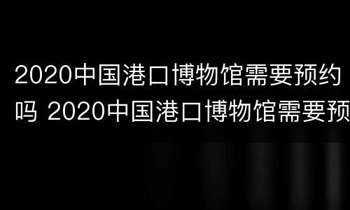 2020中国港口博物馆需要预约吗 2020中国港口博物馆需要预约吗现在