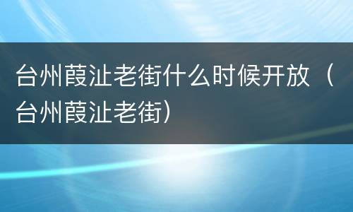 台州葭沚老街什么时候开放（台州葭沚老街）