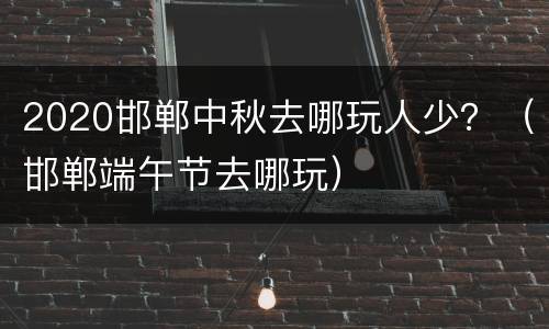 2020邯郸中秋去哪玩人少？（邯郸端午节去哪玩）