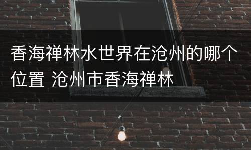 香海禅林水世界在沧州的哪个位置 沧州市香海禅林