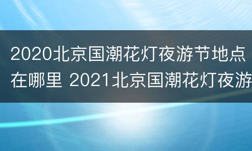 2020北京国潮花灯夜游节地点在哪里 2021北京国潮花灯夜游节