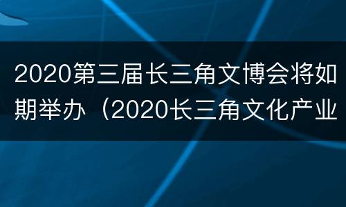 2020第三届长三角文博会将如期举办（2020长三角文化产业博览会）