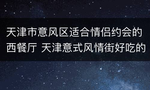天津市意风区适合情侣约会的西餐厅 天津意式风情街好吃的餐厅