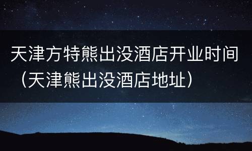 天津方特熊出没酒店开业时间（天津熊出没酒店地址）