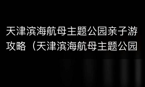 天津滨海航母主题公园亲子游攻略（天津滨海航母主题公园好玩吗）