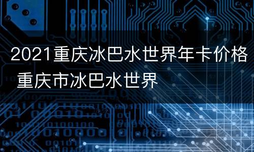 2021重庆冰巴水世界年卡价格 重庆市冰巴水世界