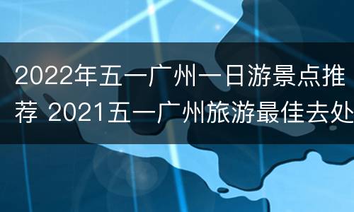 2022年五一广州一日游景点推荐 2021五一广州旅游最佳去处
