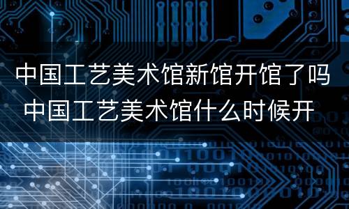 中国工艺美术馆新馆开馆了吗 中国工艺美术馆什么时候开