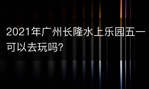 2021年广州长隆水上乐园五一可以去玩吗？