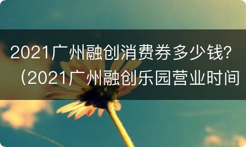 2021广州融创消费券多少钱？（2021广州融创乐园营业时间）