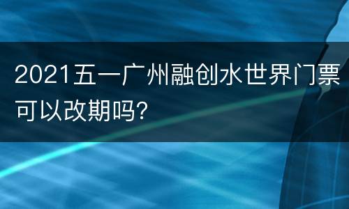 2021五一广州融创水世界门票可以改期吗？