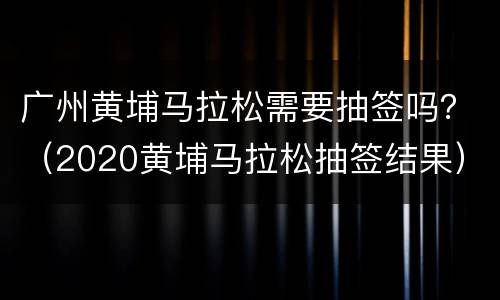 广州黄埔马拉松需要抽签吗？（2020黄埔马拉松抽签结果）