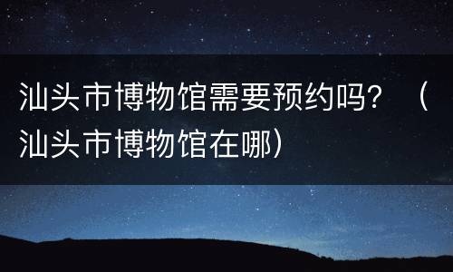 汕头市博物馆需要预约吗？（汕头市博物馆在哪）