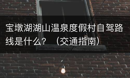宝墩湖湖山温泉度假村自驾路线是什么？（交通指南）