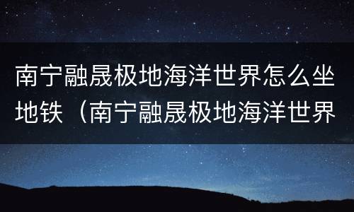 南宁融晟极地海洋世界怎么坐地铁（南宁融晟极地海洋世界离南宁站多远）