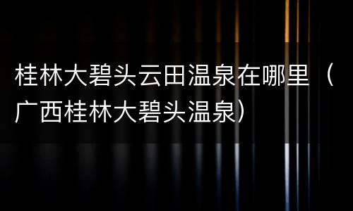 桂林大碧头云田温泉在哪里（广西桂林大碧头温泉）