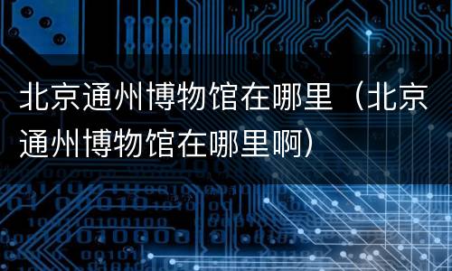北京通州博物馆在哪里（北京通州博物馆在哪里啊）