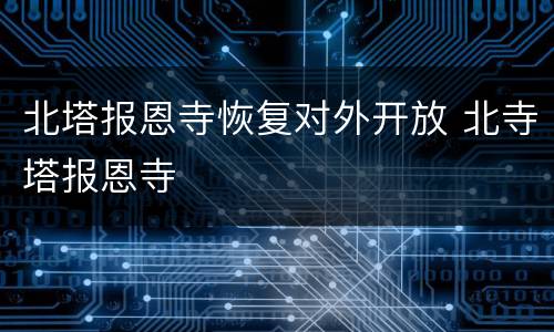 北塔报恩寺恢复对外开放 北寺塔报恩寺