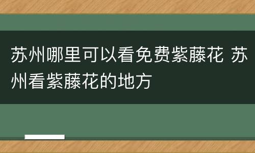 苏州哪里可以看免费紫藤花 苏州看紫藤花的地方
