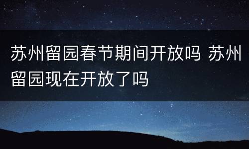 苏州留园春节期间开放吗 苏州留园现在开放了吗