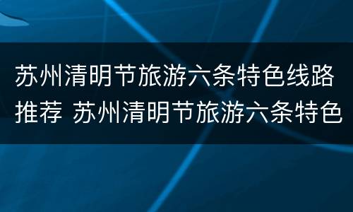 苏州清明节旅游六条特色线路推荐 苏州清明节旅游六条特色线路推荐理由