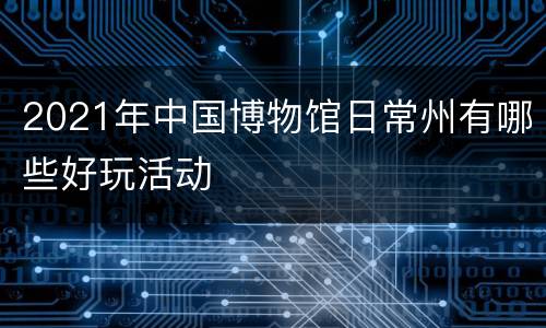 2021年中国博物馆日常州有哪些好玩活动