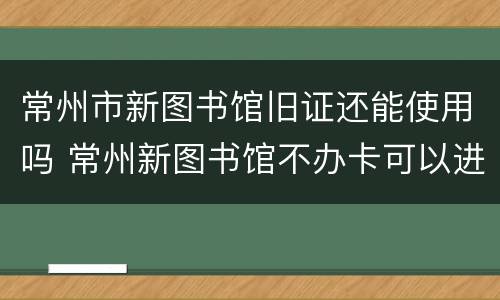 常州市新图书馆旧证还能使用吗 常州新图书馆不办卡可以进入吗