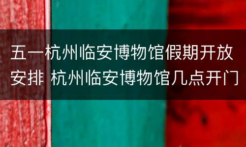 五一杭州临安博物馆假期开放安排 杭州临安博物馆几点开门