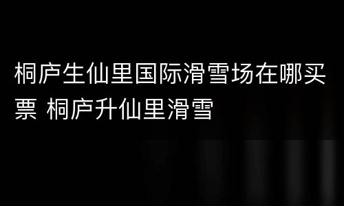 桐庐生仙里国际滑雪场在哪买票 桐庐升仙里滑雪