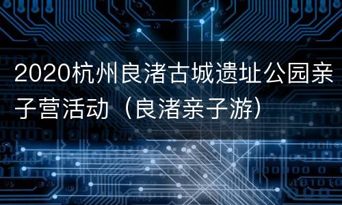 2020杭州良渚古城遗址公园亲子营活动（良渚亲子游）