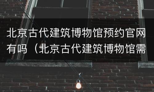 北京古代建筑博物馆预约官网有吗（北京古代建筑博物馆需要预约吗）