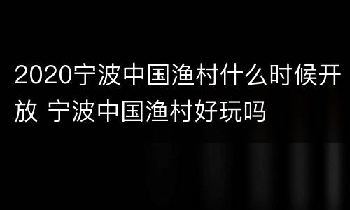 2020宁波中国渔村什么时候开放 宁波中国渔村好玩吗
