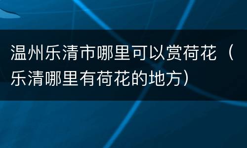 温州乐清市哪里可以赏荷花（乐清哪里有荷花的地方）