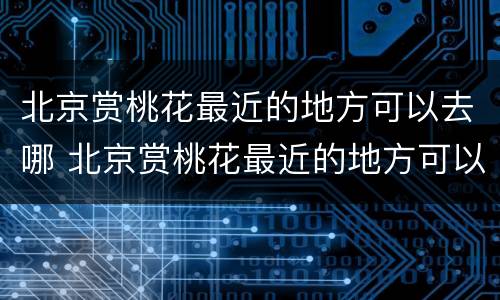 北京赏桃花最近的地方可以去哪 北京赏桃花最近的地方可以去哪玩